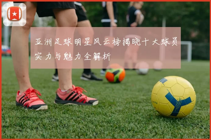 亚洲足球明星风云榜揭晓十大球员实力与魅力全解析